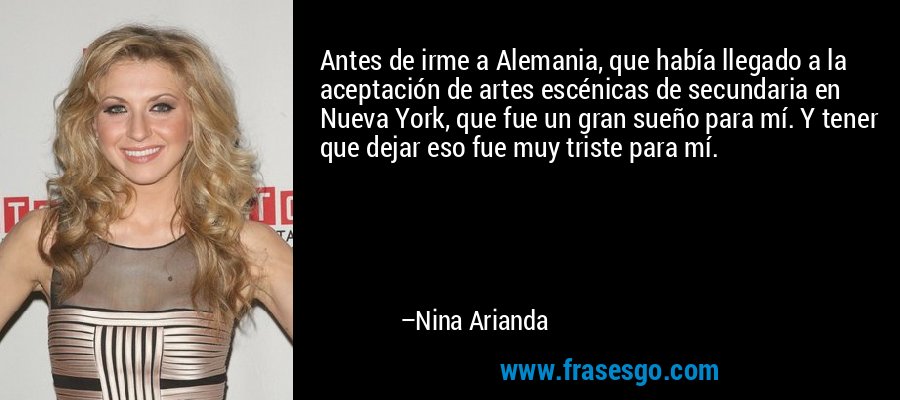 Antes de irme a Alemania, que había llegado a la aceptación de artes escénicas de secundaria en Nueva York, que fue un gran sueño para mí. Y tener que dejar eso fue muy triste para mí. – Nina Arianda
