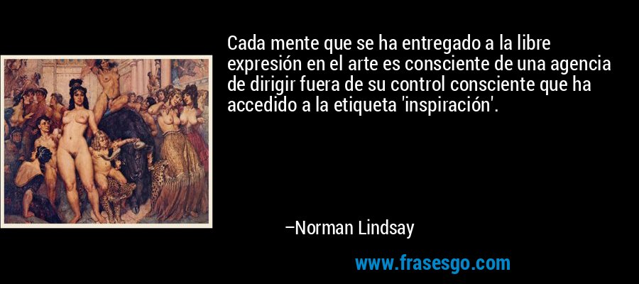 Cada mente que se ha entregado a la libre expresión en el arte es consciente de una agencia de dirigir fuera de su control consciente que ha accedido a la etiqueta 'inspiración'. – Norman Lindsay