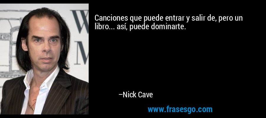 Canciones que puede entrar y salir de, pero un libro... así, puede dominarte. – Nick Cave