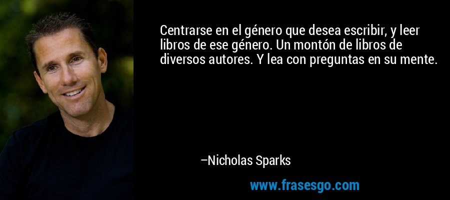 Centrarse en el género que desea escribir, y leer libros de ese género. Un montón de libros de diversos autores. Y lea con preguntas en su mente. – Nicholas Sparks
