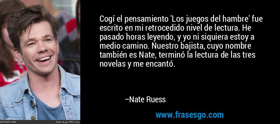 Cogí el pensamiento 'Los juegos del hambre' fue escrito en mi retrocedido nivel de lectura. He pasado horas leyendo, y yo ni siquiera estoy a medio camino. Nuestro bajista, cuyo nombre también es Nate, terminó la lectura de las tres novelas y me encantó. – Nate Ruess