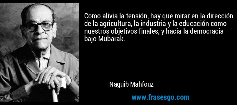 Como alivia la tensión, hay que mirar en la dirección de la agricultura, la industria y la educación como nuestros objetivos finales, y hacia la democracia bajo Mubarak. – Naguib Mahfouz