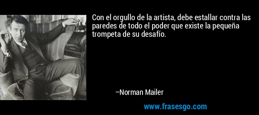 Con el orgullo de la artista, debe estallar contra las paredes de todo el poder que existe la pequeña trompeta de su desafío. – Norman Mailer