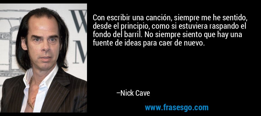 Con escribir una canción, siempre me he sentido, desde el principio, como si estuviera raspando el fondo del barril. No siempre siento que hay una fuente de ideas para caer de nuevo. – Nick Cave
