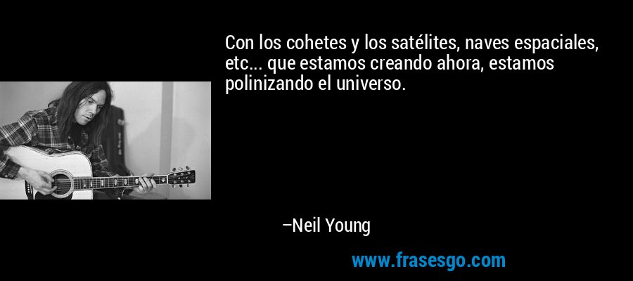 Con los cohetes y los satélites, naves espaciales, etc... que estamos creando ahora, estamos polinizando el universo. – Neil Young