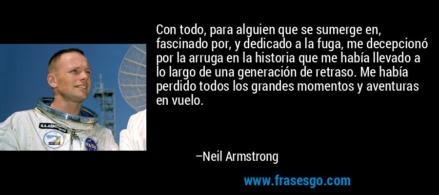 Con todo, para alguien que se sumerge en, fascinado por, y dedicado a la fuga, me decepcionó por la arruga en la historia que me había llevado a lo largo de una generación de retraso. Me había perdido todos los grandes momentos y aventuras en vuelo. – Neil Armstrong