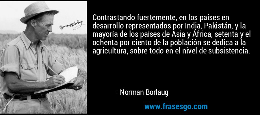 Contrastando fuertemente, en los países en desarrollo representados por India, Pakistán, y la mayoría de los países de Asia y África, setenta y el ochenta por ciento de la población se dedica a la agricultura, sobre todo en el nivel de subsistencia. – Norman Borlaug