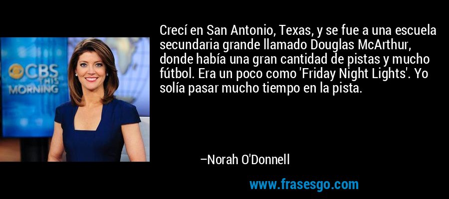Crecí en San Antonio, Texas, y se fue a una escuela secundaria grande llamado Douglas McArthur, donde había una gran cantidad de pistas y mucho fútbol. Era un poco como 'Friday Night Lights'. Yo solía pasar mucho tiempo en la pista. – Norah O'Donnell