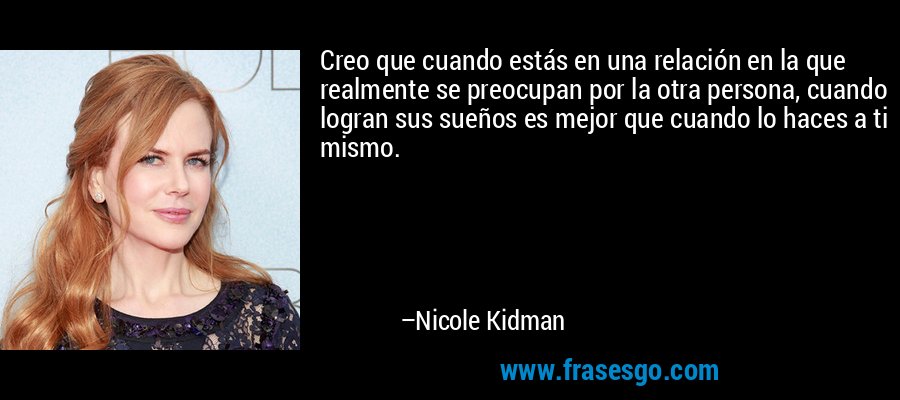 Creo que cuando estás en una relación en la que realmente se preocupan por la otra persona, cuando logran sus sueños es mejor que cuando lo haces a ti mismo. – Nicole Kidman