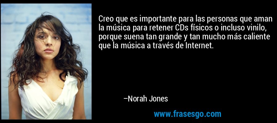 Creo que es importante para las personas que aman la música para retener CDs físicos o incluso vinilo, porque suena tan grande y tan mucho más caliente que la música a través de Internet. – Norah Jones