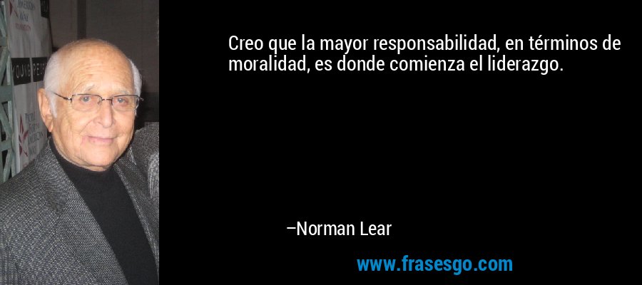 Creo que la mayor responsabilidad, en términos de moralidad, es donde comienza el liderazgo. – Norman Lear