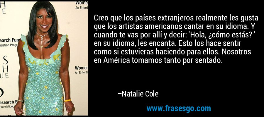 Creo que los países extranjeros realmente les gusta que los artistas americanos cantar en su idioma. Y cuando te vas por allí y decir: 'Hola, ¿cómo estás? ' en su idioma, les encanta. Esto los hace sentir como si estuvieras haciendo para ellos. Nosotros en América tomamos tanto por sentado. – Natalie Cole