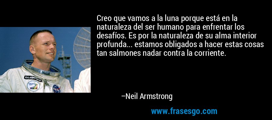 Creo que vamos a la luna porque está en la naturaleza del ser humano para enfrentar los desafíos. Es por la naturaleza de su alma interior profunda... estamos obligados a hacer estas cosas tan salmones nadar contra la corriente. – Neil Armstrong
