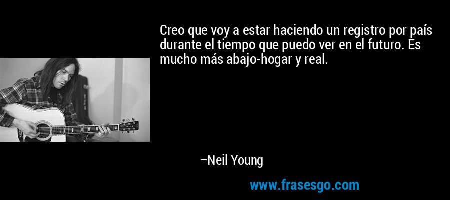 Creo que voy a estar haciendo un registro por país durante el tiempo que puedo ver en el futuro. Es mucho más abajo-hogar y real. – Neil Young