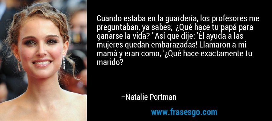 Cuando estaba en la guardería, los profesores me preguntaban, ya sabes, '¿Qué hace tu papá para ganarse la vida? ' Así que dije: 'Él ayuda a las mujeres quedan embarazadas! Llamaron a mi mamá y eran como, '¿Qué hace exactamente tu marido? – Natalie Portman