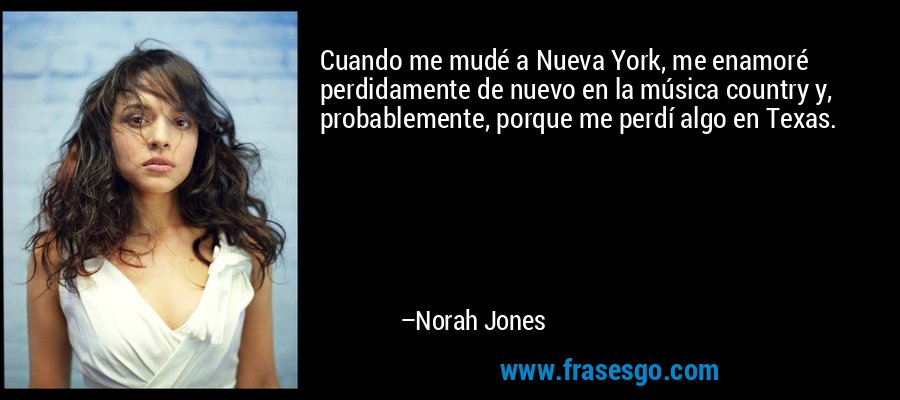 Cuando me mudé a Nueva York, me enamoré perdidamente de nuevo en la música country y, probablemente, porque me perdí algo en Texas. – Norah Jones