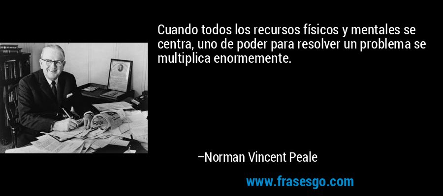 Cuando todos los recursos físicos y mentales se centra, uno de poder para resolver un problema se multiplica enormemente. – Norman Vincent Peale
