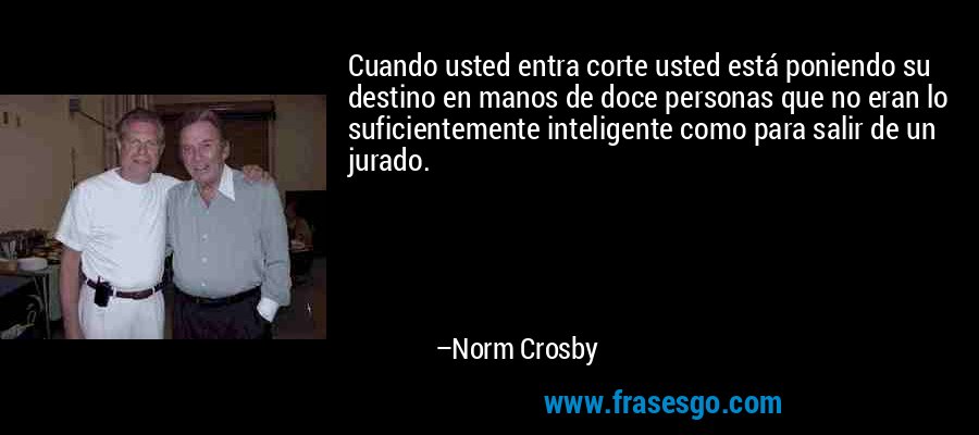 Cuando usted entra corte usted está poniendo su destino en manos de doce personas que no eran lo suficientemente inteligente como para salir de un jurado. – Norm Crosby