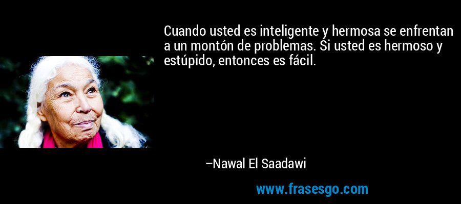 Cuando usted es inteligente y hermosa se enfrentan a un montón de problemas. Si usted es hermoso y estúpido, entonces es fácil. – Nawal El Saadawi