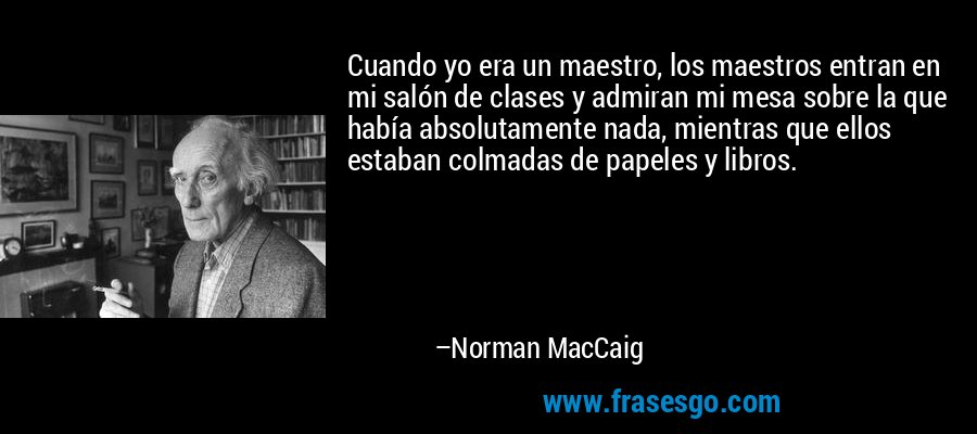 Cuando yo era un maestro, los maestros entran en mi salón de clases y admiran mi mesa sobre la que había absolutamente nada, mientras que ellos estaban colmadas de papeles y libros. – Norman MacCaig