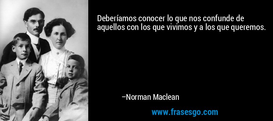 Deberíamos conocer lo que nos confunde de aquellos con los que vivimos y a los que queremos. – Norman Maclean