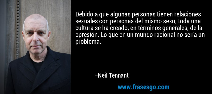 Debido a que algunas personas tienen relaciones sexuales con personas del mismo sexo, toda una cultura se ha creado, en términos generales, de la opresión. Lo que en un mundo racional no sería un problema. – Neil Tennant