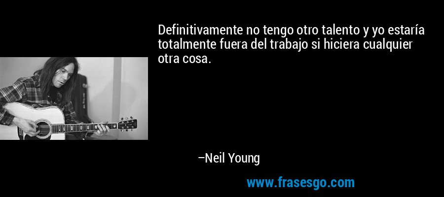 Definitivamente no tengo otro talento y yo estaría totalmente fuera del trabajo si hiciera cualquier otra cosa. – Neil Young