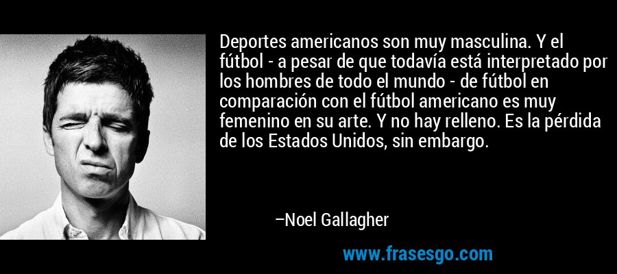 Deportes americanos son muy masculina. Y el fútbol - a pesar de que todavía está interpretado por los hombres de todo el mundo - de fútbol en comparación con el fútbol americano es muy femenino en su arte. Y no hay relleno. Es la pérdida de los Estados Unidos, sin embargo. – Noel Gallagher