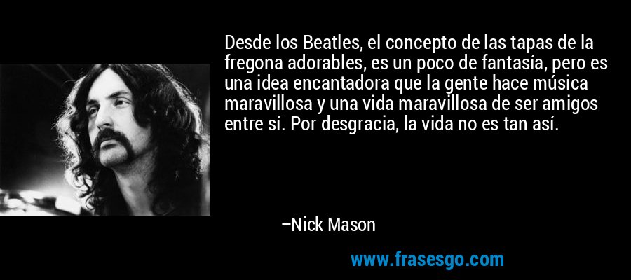 Desde los Beatles, el concepto de las tapas de la fregona adorables, es un poco de fantasía, pero es una idea encantadora que la gente hace música maravillosa y una vida maravillosa de ser amigos entre sí. Por desgracia, la vida no es tan así. – Nick Mason