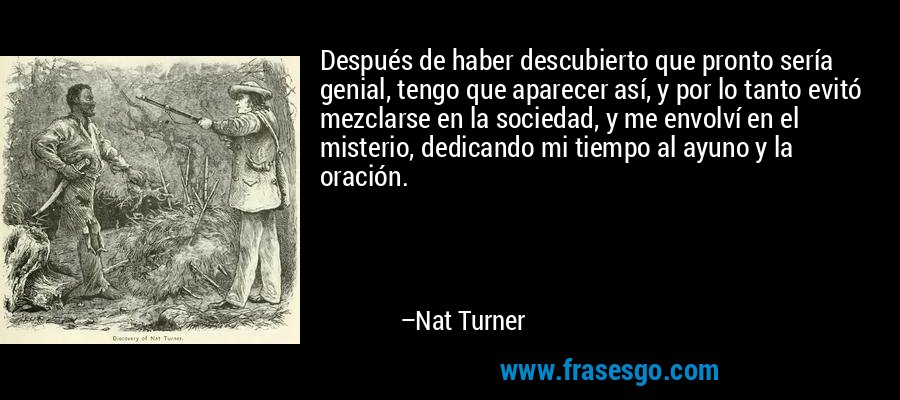 Después de haber descubierto que pronto sería genial, tengo que aparecer así, y por lo tanto evitó mezclarse en la sociedad, y me envolví en el misterio, dedicando mi tiempo al ayuno y la oración. – Nat Turner