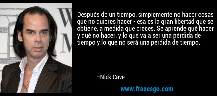 Después de un tiempo, simplemente no hacer cosas que no quieres hacer - esa es la gran libertad que se obtiene, a medida que creces. Se aprende qué hacer y qué no hacer, y lo que va a ser una pérdida de tiempo y lo que no será una pérdida de tiempo. – Nick Cave
