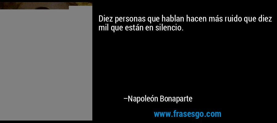 Diez personas que hablan hacen más ruido que diez mil que están en silencio. – Napoleón Bonaparte