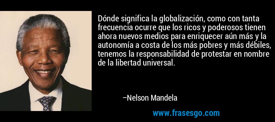 Dónde significa la globalización, como con tanta frecuencia ocurre que los ricos y poderosos tienen ahora nuevos medios para enriquecer aún más y la autonomía a costa de los más pobres y más débiles, tenemos la responsabilidad de protestar en nombre de la libertad universal. – Nelson Mandela