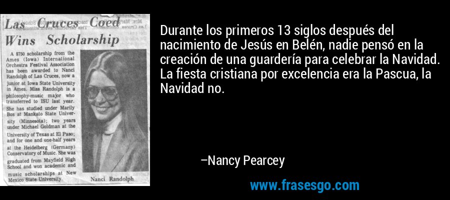 Durante los primeros 13 siglos después del nacimiento de Jesús en Belén, nadie pensó en la creación de una guardería para celebrar la Navidad. La fiesta cristiana por excelencia era la Pascua, la Navidad no. – Nancy Pearcey