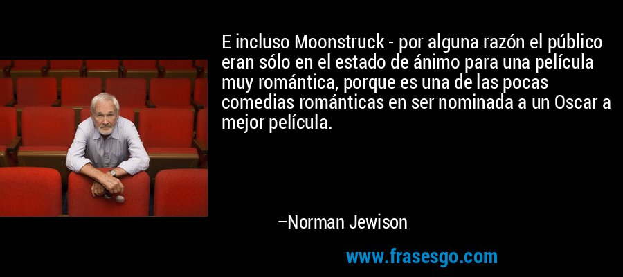E incluso Moonstruck - por alguna razón el público eran sólo en el estado de ánimo para una película muy romántica, porque es una de las pocas comedias románticas en ser nominada a un Oscar a mejor película. – Norman Jewison