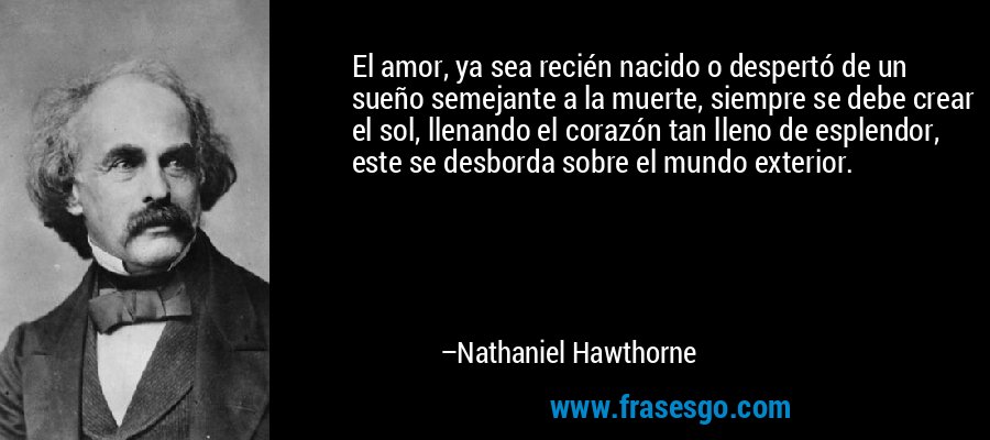 El amor, ya sea recién nacido o despertó de un sueño semejante a la muerte, siempre se debe crear el sol, llenando el corazón tan lleno de esplendor, este se desborda sobre el mundo exterior. – Nathaniel Hawthorne