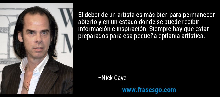 El deber de un artista es más bien para permanecer abierto y en un estado donde se puede recibir información e inspiración. Siempre hay que estar preparados para esa pequeña epifanía artística. – Nick Cave