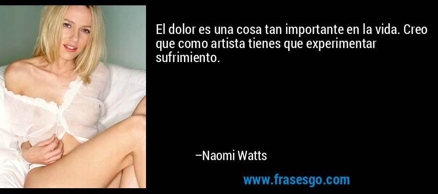 El dolor es una cosa tan importante en la vida. Creo que como artista tienes que experimentar sufrimiento. – Naomi Watts