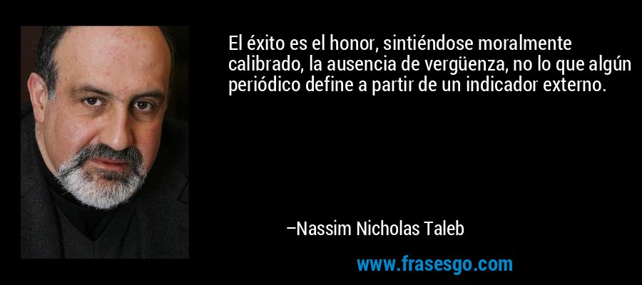 El éxito es el honor, sintiéndose moralmente calibrado, la ausencia de vergüenza, no lo que algún periódico define a partir de un indicador externo. – Nassim Nicholas Taleb