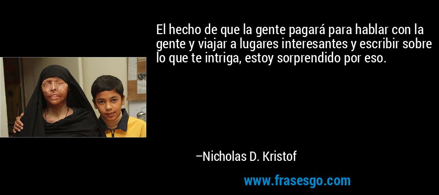El hecho de que la gente pagará para hablar con la gente y viajar a lugares interesantes y escribir sobre lo que te intriga, estoy sorprendido por eso. – Nicholas D. Kristof