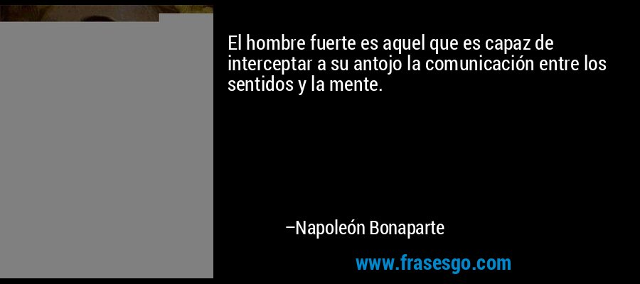 El hombre fuerte es aquel que es capaz de interceptar a su antojo la comunicación entre los sentidos y la mente. – Napoleón Bonaparte
