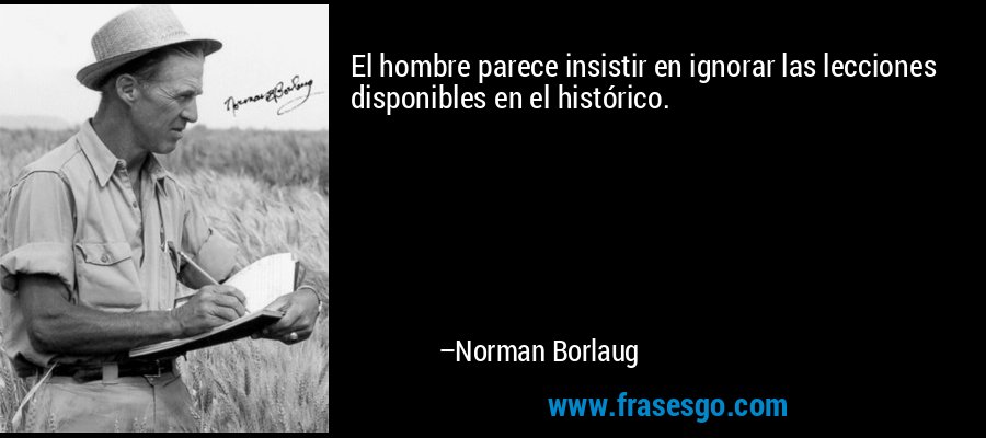 El hombre parece insistir en ignorar las lecciones disponibles en el histórico. – Norman Borlaug