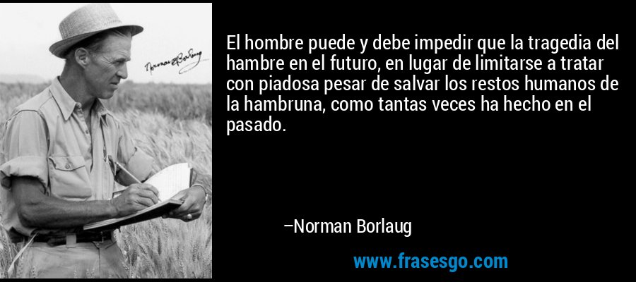 El hombre puede y debe impedir que la tragedia del hambre en el futuro, en lugar de limitarse a tratar con piadosa pesar de salvar los restos humanos de la hambruna, como tantas veces ha hecho en el pasado. – Norman Borlaug