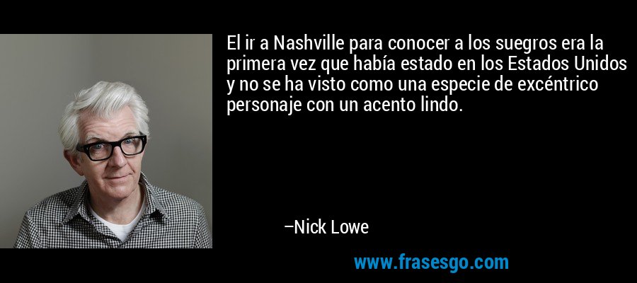 El ir a Nashville para conocer a los suegros era la primera vez que había estado en los Estados Unidos y no se ha visto como una especie de excéntrico personaje con un acento lindo. – Nick Lowe