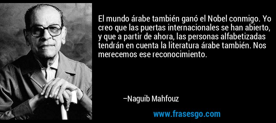 El mundo árabe también ganó el Nobel conmigo. Yo creo que las puertas internacionales se han abierto, y que a partir de ahora, las personas alfabetizadas tendrán en cuenta la literatura árabe también. Nos merecemos ese reconocimiento. – Naguib Mahfouz