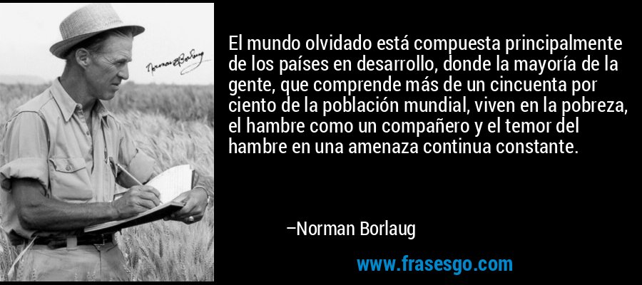 El mundo olvidado está compuesta principalmente de los países en desarrollo, donde la mayoría de la gente, que comprende más de un cincuenta por ciento de la población mundial, viven en la pobreza, el hambre como un compañero y el temor del hambre en una amenaza continua constante. – Norman Borlaug