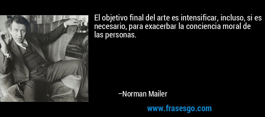 El objetivo final del arte es intensificar, incluso, si es necesario, para exacerbar la conciencia moral de las personas. – Norman Mailer