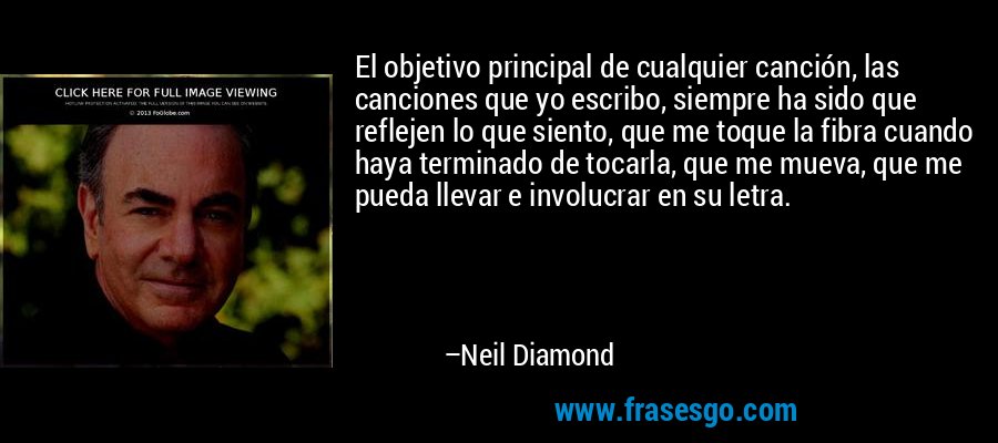 El objetivo principal de cualquier canción, las canciones que yo escribo, siempre ha sido que reflejen lo que siento, que me toque la fibra cuando haya terminado de tocarla, que me mueva, que me pueda llevar e involucrar en su letra. – Neil Diamond