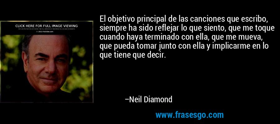 El objetivo principal de las canciones que escribo, siempre ha sido reflejar lo que siento, que me toque cuando haya terminado con ella, que me mueva, que pueda tomar junto con ella y implicarme en lo que tiene que decir. – Neil Diamond