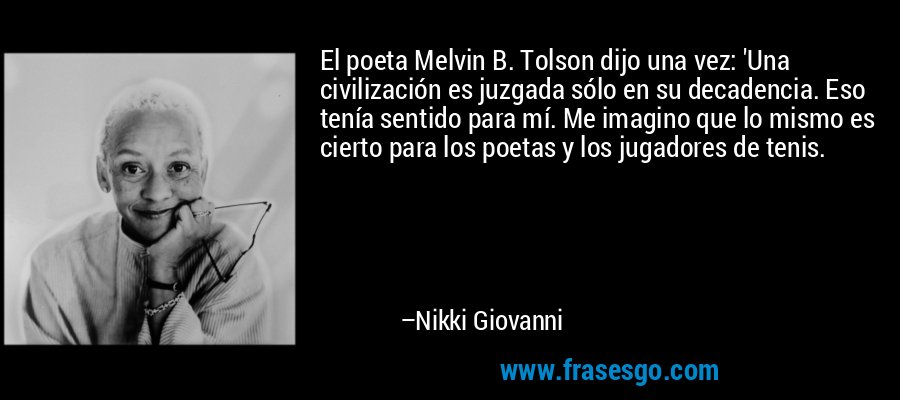 El poeta Melvin B. Tolson dijo una vez: 'Una civilización es juzgada sólo en su decadencia. Eso tenía sentido para mí. Me imagino que lo mismo es cierto para los poetas y los jugadores de tenis. – Nikki Giovanni